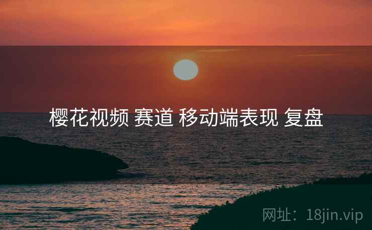 樱花视频 赛道 移动端表现 复盘