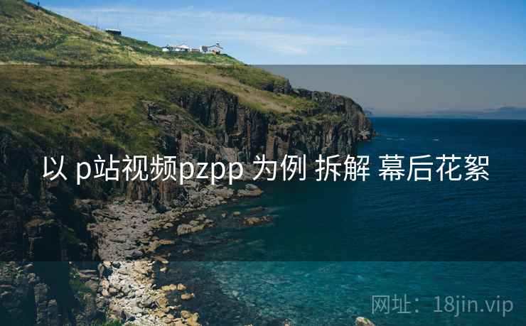 以 p站视频pzpp 为例 拆解 幕后花絮